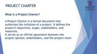 PROJECT CHARTER
What is a Project Charter?
A Project Charter is a formal document that
authorizes the initiation of a project. It defines the
project’s objectives, scope, stakeholders, and
resources.
It serves as an official agreement between the
project sponsor, stakeholders, and the project team.
 