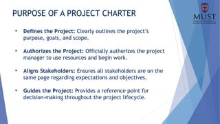 PURPOSE OF A PROJECT CHARTER
• Defines the Project: Clearly outlines the project’s
purpose, goals, and scope.
• Authorizes the Project: Officially authorizes the project
manager to use resources and begin work.
• Aligns Stakeholders: Ensures all stakeholders are on the
same page regarding expectations and objectives.
• Guides the Project: Provides a reference point for
decision-making throughout the project lifecycle.
 