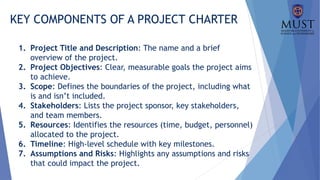 KEY COMPONENTS OF A PROJECT CHARTER
1. Project Title and Description: The name and a brief
overview of the project.
2. Project Objectives: Clear, measurable goals the project aims
to achieve.
3. Scope: Defines the boundaries of the project, including what
is and isn’t included.
4. Stakeholders: Lists the project sponsor, key stakeholders,
and team members.
5. Resources: Identifies the resources (time, budget, personnel)
allocated to the project.
6. Timeline: High-level schedule with key milestones.
7. Assumptions and Risks: Highlights any assumptions and risks
that could impact the project.
 