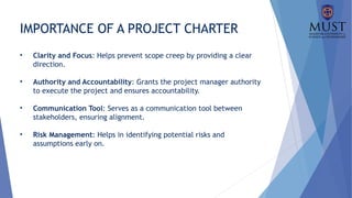 IMPORTANCE OF A PROJECT CHARTER
• Clarity and Focus: Helps prevent scope creep by providing a clear
direction.
• Authority and Accountability: Grants the project manager authority
to execute the project and ensures accountability.
• Communication Tool: Serves as a communication tool between
stakeholders, ensuring alignment.
• Risk Management: Helps in identifying potential risks and
assumptions early on.
 