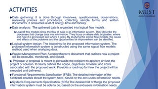 ACTIVITIES
▶Data gathering: It is done through interviews, questionnaires, observations,
reviewing policies and procedures, collecting sample forms and written
documents. It consumes a lot of energy, time and money.
▶Data analysis: The gathered data is organized into logical flow models.
▶Logical flow models show the flow of data in an information system. They describe the
processes that change data into information. They focus on where data originates, where
and how it is processed and where it goes. By studying the logical flow models, the cause
and effects of the problems and the opportunities for improvement can be identified.
▶Logical system design: The blueprints for the proposed information system. The
proposed information system is constructed using the same logical flow models
method used when analyzing data.
▶Project Management Plan: A comprehensive document that outlines how a project
will be executed, monitored, and closed.
▶ Proposal: A proposal is meant to persuade the recipient to approve or fund the
project or solution. It clearly defines the scope, objectives, timeline, and costs
associated with the proposed work. Provides a roadmap for how the project will be
executed and delivered.
▶Functional Requirements Specification (FRS): The detailed information of the
functional activities should the system have, based on the end-users information needs.
▶Systems Requirements Specification (SRS) The detailed list of things the proposed
information system must be able to do, based on the end-users information needs.
 