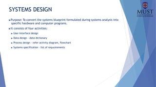 SYSTEMS DESIGN
▶Purpose: To convert the systems blueprint formulated during systems analysis into
specific hardware and computer programs.
▶It consists of four activities:
▶ User-Interface design
▶ Data design – data dictionary
▶ Process design – refer activity diagram, flowchart
▶ Systems specification – list of requuirements
 