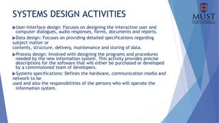 SYSTEMS DESIGN ACTIVITIES
▶User-Interface design: Focuses on designing the interactive user and
computer dialogues, audio responses, forms, documents and reports.
▶Data design: Focuses on providing detailed specifications regarding
subject matter or
contents, structure, delivery, maintenance and storing of data.
▶Process design: Involved with designing the programs and procedures
needed by the new information system. This activity provides precise
descriptions for the software that will either be purchased or developed
by a commissioned team of developers.
▶Systems specifications: Defines the hardware, communication media and
network to be
used and also the responsibilities of the persons who will operate the
information system.
 