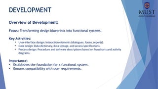 DEVELOPMENT
Overview of Development:
Focus: Transforming design blueprints into functional systems.
Key Activities:
• User-interface design: Interaction elements (dialogues, forms, reports).
• Data design: Data dictionary, data storage, and access specifications.
• Process design: Procedure and software descriptions based on flowcharts and activity
diagrams.
Importance:
• Establishes the foundation for a functional system.
• Ensures compatibility with user requirements.
 