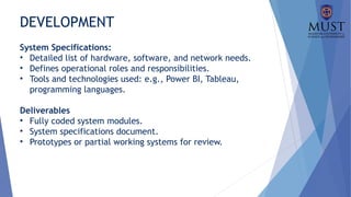 DEVELOPMENT
System Specifications:
• Detailed list of hardware, software, and network needs.
• Defines operational roles and responsibilities.
• Tools and technologies used: e.g., Power BI, Tableau,
programming languages.
Deliverables
• Fully coded system modules.
• System specifications document.
• Prototypes or partial working systems for review.
 