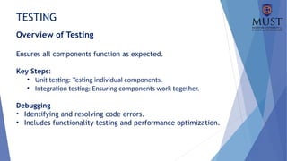 TESTING
Overview of Testing
Ensures all components function as expected.
Key Steps:
• Unit testing: Testing individual components.
• Integration testing: Ensuring components work together.
Debugging
• Identifying and resolving code errors.
• Includes functionality testing and performance optimization.
 