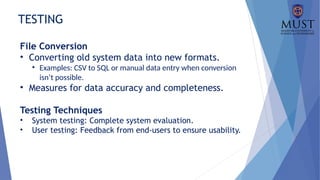TESTING
File Conversion
• Converting old system data into new formats.
• Examples: CSV to SQL or manual data entry when conversion
isn’t possible.
• Measures for data accuracy and completeness.
Testing Techniques
• System testing: Complete system evaluation.
• User testing: Feedback from end-users to ensure usability.
 