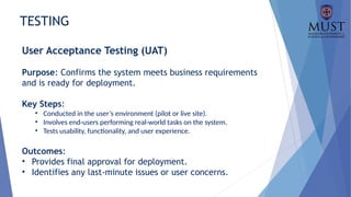 TESTING
User Acceptance Testing (UAT)
Purpose: Confirms the system meets business requirements
and is ready for deployment.
Key Steps:
• Conducted in the user’s environment (pilot or live site).
• Involves end-users performing real-world tasks on the system.
• Tests usability, functionality, and user experience.
Outcomes:
• Provides final approval for deployment.
• Identifies any last-minute issues or user concerns.
 