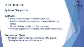 DEPLOYMENT
Systems Changeover
Methods:
• Direct: Immediate replacement (fast, but risky).
• Parallel: Run both systems together temporarily (safe but
costly).
• Phased: Gradual introduction (low risk, slower).
• Pilot: Test deployment in selected areas (controlled and safe).
Preparation Steps
• Office/site renovation to accommodate the system.
• Testing hardware and infrastructure.
 