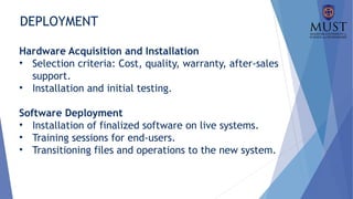 DEPLOYMENT
Hardware Acquisition and Installation
• Selection criteria: Cost, quality, warranty, after-sales
support.
• Installation and initial testing.
Software Deployment
• Installation of finalized software on live systems.
• Training sessions for end-users.
• Transitioning files and operations to the new system.
 