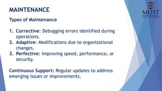 MAINTENANCE
Types of Maintenance
1. Corrective: Debugging errors identified during
operations.
2. Adaptive: Modifications due to organizational
changes.
3. Perfective: Improving speed, performance, or
security.
Continuous Support: Regular updates to address
emerging issues or improvements.
 