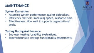 MAINTENANCE
System Evaluation
• Assessing system performance against objectives.
• Efficiency metrics: Processing speed, response time.
• Effectiveness: How well it supports organizational
goals.
Testing During Maintenance
• End-user testing: Usability evaluations.
• Expert/heuristic testing: Functionality assessments.
 
