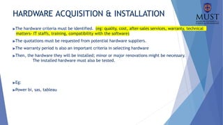 HARDWARE ACQUISITION & INSTALLATION
▶The hardware criteria must be identified. (eg: quality, cost, after-sales services, warranty, technical
matters- IT staffs, training, compatibility with the software)
▶The quotations must be requested from potential hardware suppliers.
▶The warranty period is also an important criteria in selecting hardware
▶Then, the hardware they will be installed; minor or major renovations might be necessary.
The installed hardware must also be tested.
▶Eg:
▶Power bi, sas, tableau
 