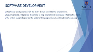 SOFTWARE DEVELOPMENT
▶If software is not purchased off the shelf, it must be written by programmers.
▶Systems analysts will provide documents to help programmers understand what must be done.
▶The system blueprints provide the guide for the programmers in writing the software programs.
 
