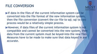 FILE CONVERSION
▶If data in the files of the current information system can be
converted into the file format of the new information system,
then the file conversion (convert the csv file to sql; sql to csv)
process would be a relatively simple process.
▶However, if data files of the current information system is not
compatible and cannot be converted into the new system, then
data from the current system must be keyed-into the new files.
Measures have to be made to make sure that data keyed in are
accurate.
 