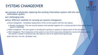 SYSTEMS CHANGEOVER
▶A process of physically replacing the existing information system with the new
information system.
▶A challenging task.
▶Four different methods of carrying out systems changeover:
▶ Direct changeover: Immediate replacement of the current system with the new system.
▶ Parallel changeover: The new and old systems work parallel together for a certain period of time before the old
system is discarded.
▶ Phase changeover: The new system is introduced in portions or phases to replace parts of the old system.
▶ Pilot changeover. The introduction of the system in one of the many sites scheduled to receive this new system.
The system is tested in selected sites that play the role of an experimental guinea pig.
(pilot test site, live site, developer site)
 