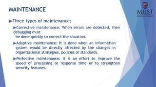 MAINTENANCE
▶Three types of maintenance:
▶Corrective maintenance: When errors are detected, then
debugging must
be done quickly to correct the situation.
▶Adaptive maintenance: It is done when an information
system would be directly affected by the changes in
organizational strategies, policies or standards.
▶Perfective maintenance: It is an effort to improve the
speed of processing or response time or to strengthen
security features.
 