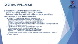 SYSTEMS EVALUATION
▶To determine whether the new information
system is fulfilling its objectives or the actions
that need to be done so that it will meet these objectives.
▶Three aspects that require evaluation:
▶Efficiency: To determine whether the quality of
information generated has improved in comparison to
the previous information system. It concerned about
efficiency, they would be concerned about the speed
of processing information or whether the response time has improved with
the new information system.
▶Effectiveness: It can be measured by how well the
information system is contributing to help the
organization achieve its objectives. The evaluation
exercise shows the contribution of the new
information system in improving the response time to customers' orders.
▶Future concern
 