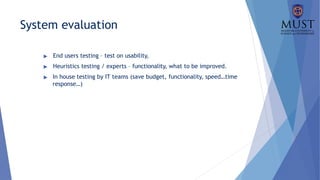 System evaluation
▶ End users testing – test on usability,
▶ Heuristics testing / experts – functionality, what to be improved.
▶ In house testing by IT teams (save budget, functionality, speed…time
response…)
 