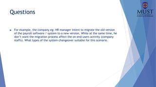 Questions
▶ For example, the company eg: HR manager intent to migrate the old version
of the payroll software / system to a new version. While at the same time, he
don’t want the migration process affect the on end-users activity (company
staffs). What types of the system changeover suitable for this scenario.
 