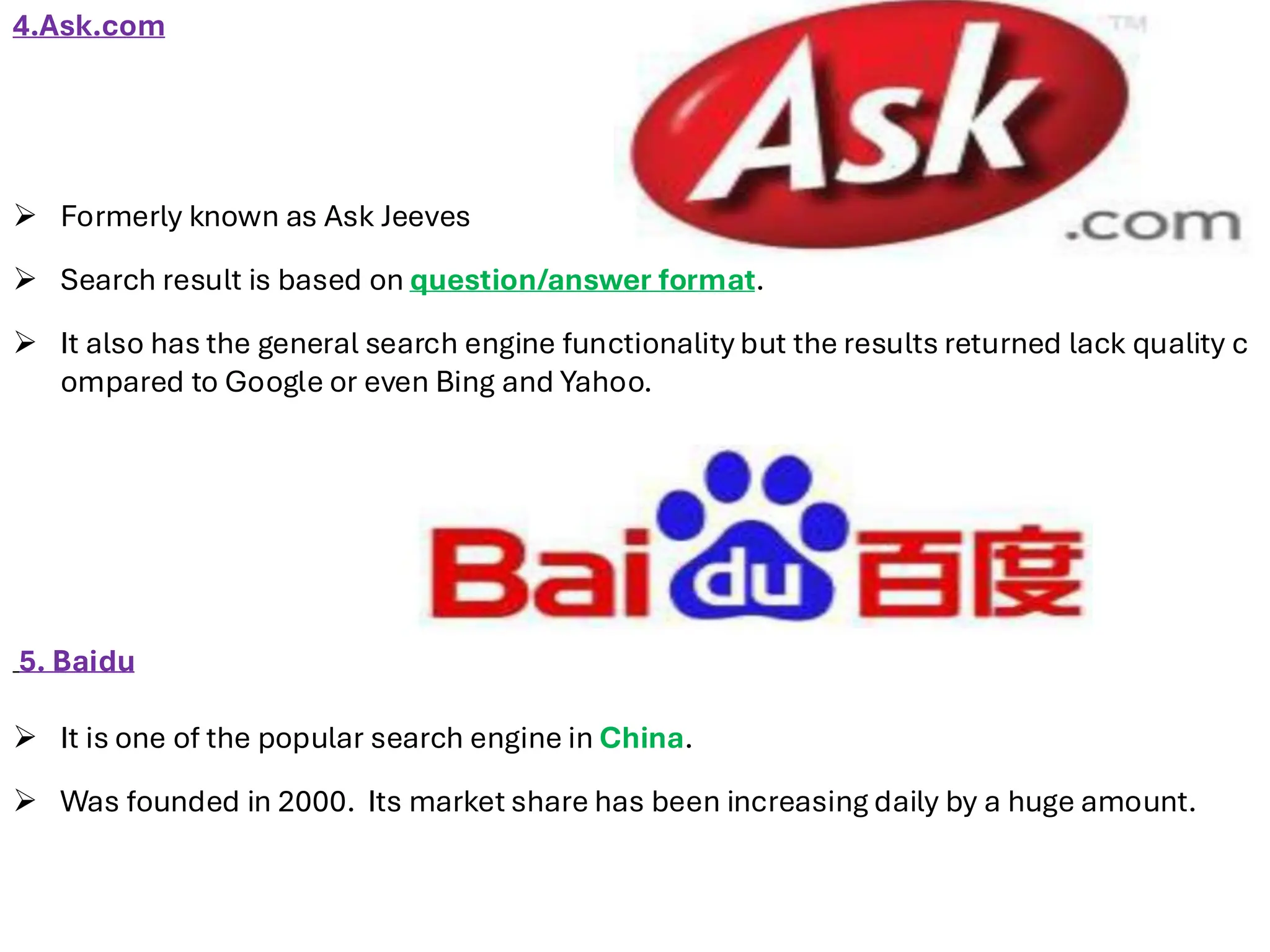 4.Ask.com
➢ Formerly known as Ask Jeeves
➢ Search result is based on question/answer format.
➢ It also has the general search engine functionality but the results returned lack quality c
ompared to Google or even Bing and Yahoo.
5. Baidu
➢ It is one of the popular search engine in China.
➢ Was founded in 2000. Its market share has been increasing daily by a huge amount.
 