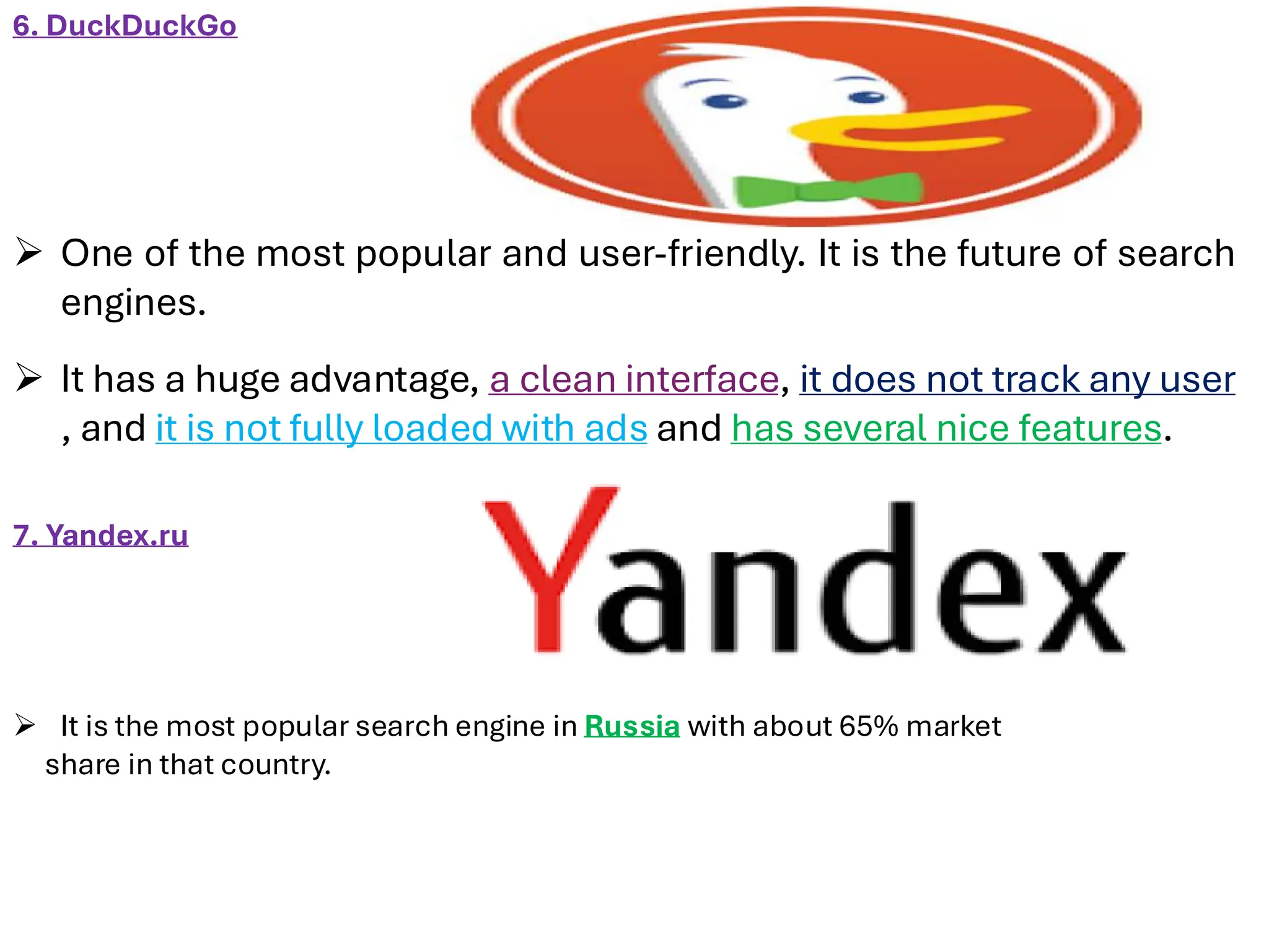 6. DuckDuckGo
➢ One of the most popular and user-friendly. It is the future of search
engines.
➢ It has a huge advantage, a clean interface, it does not track any user
, and it is not fully loaded with ads and has several nice features.
7. Yandex.ru
➢ It is the most popular search engine in Russia with about 65% market
share in that country.
 