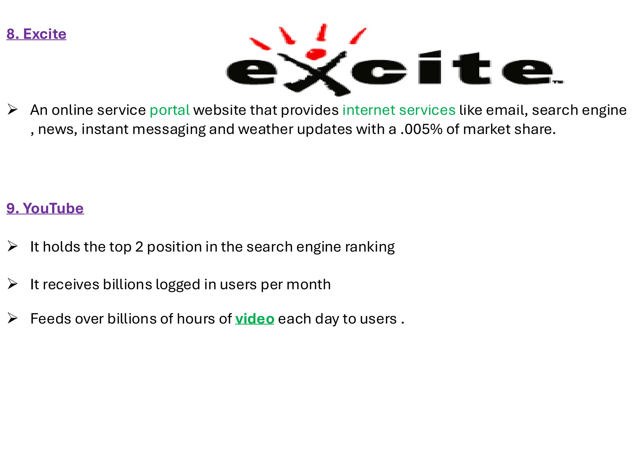 8. Excite
➢ An online service portal website that provides internet services like email, search engine
, news, instant messaging and weather updates with a .005% of market share.
9. YouTube
➢ It holds the top 2 position in the search engine ranking
➢ It receives billions logged in users per month
➢ Feeds over billions of hours of video each day to users .
 