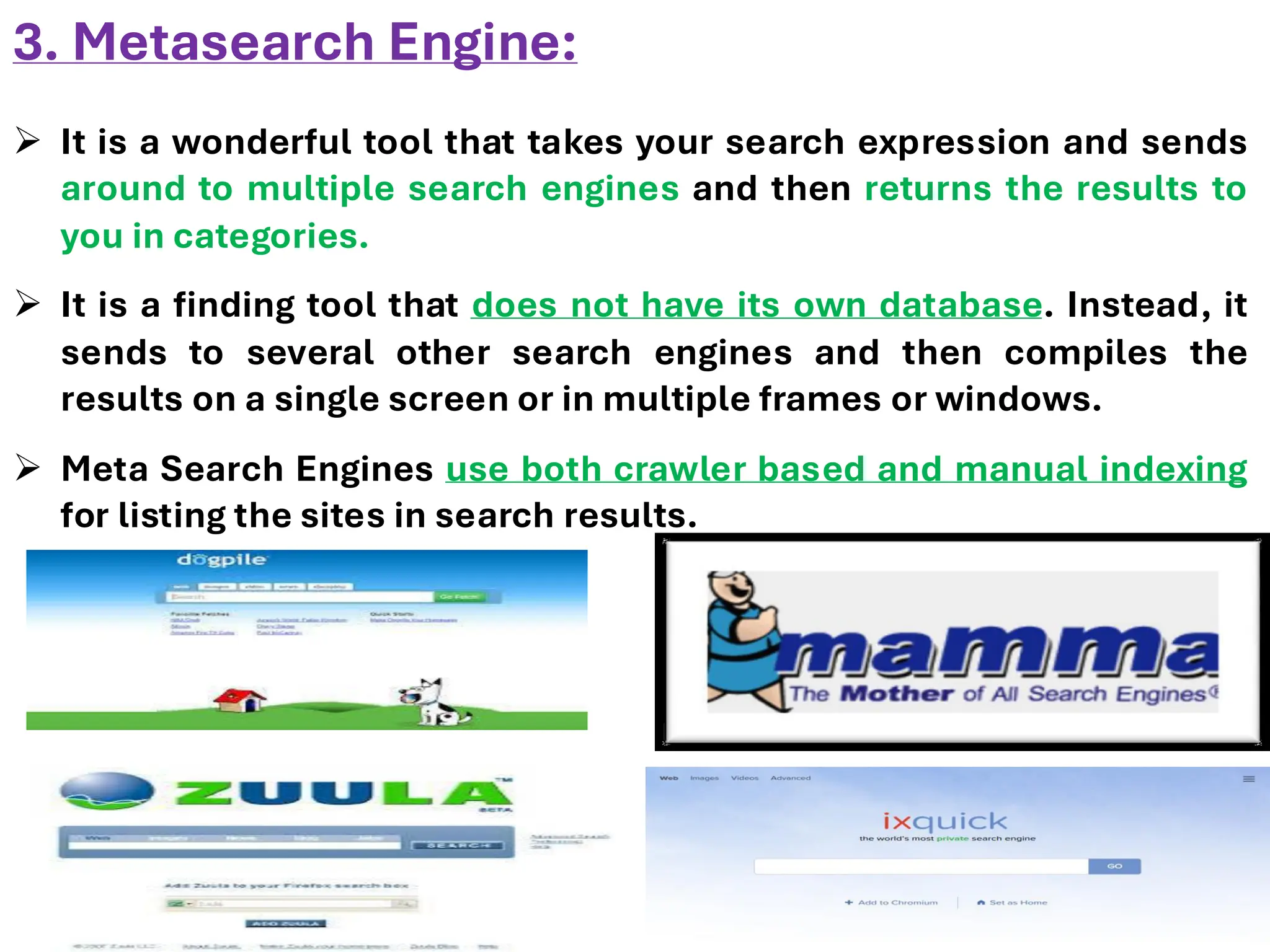 3. Metasearch Engine:
➢ It is a wonderful tool that takes your search expression and sends
around to multiple search engines and then returns the results to
you in categories.
➢ It is a finding tool that does not have its own database. Instead, it
sends to several other search engines and then compiles the
results on a single screen or in multiple frames or windows.
➢ Meta Search Engines use both crawler based and manual indexing
for listing the sites in search results.
 