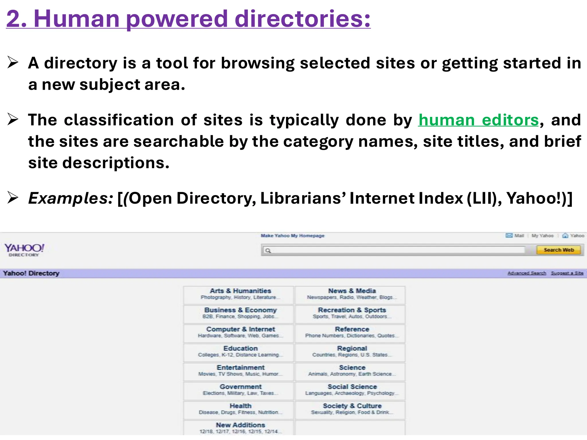 2. Human powered directories:
➢ A directory is a tool for browsing selected sites or getting started in
a new subject area.
➢ The classification of sites is typically done by human editors, and
the sites are searchable by the category names, site titles, and brief
site descriptions.
➢ Examples: [(Open Directory, Librarians’ Internet Index (LII), Yahoo!)]
 