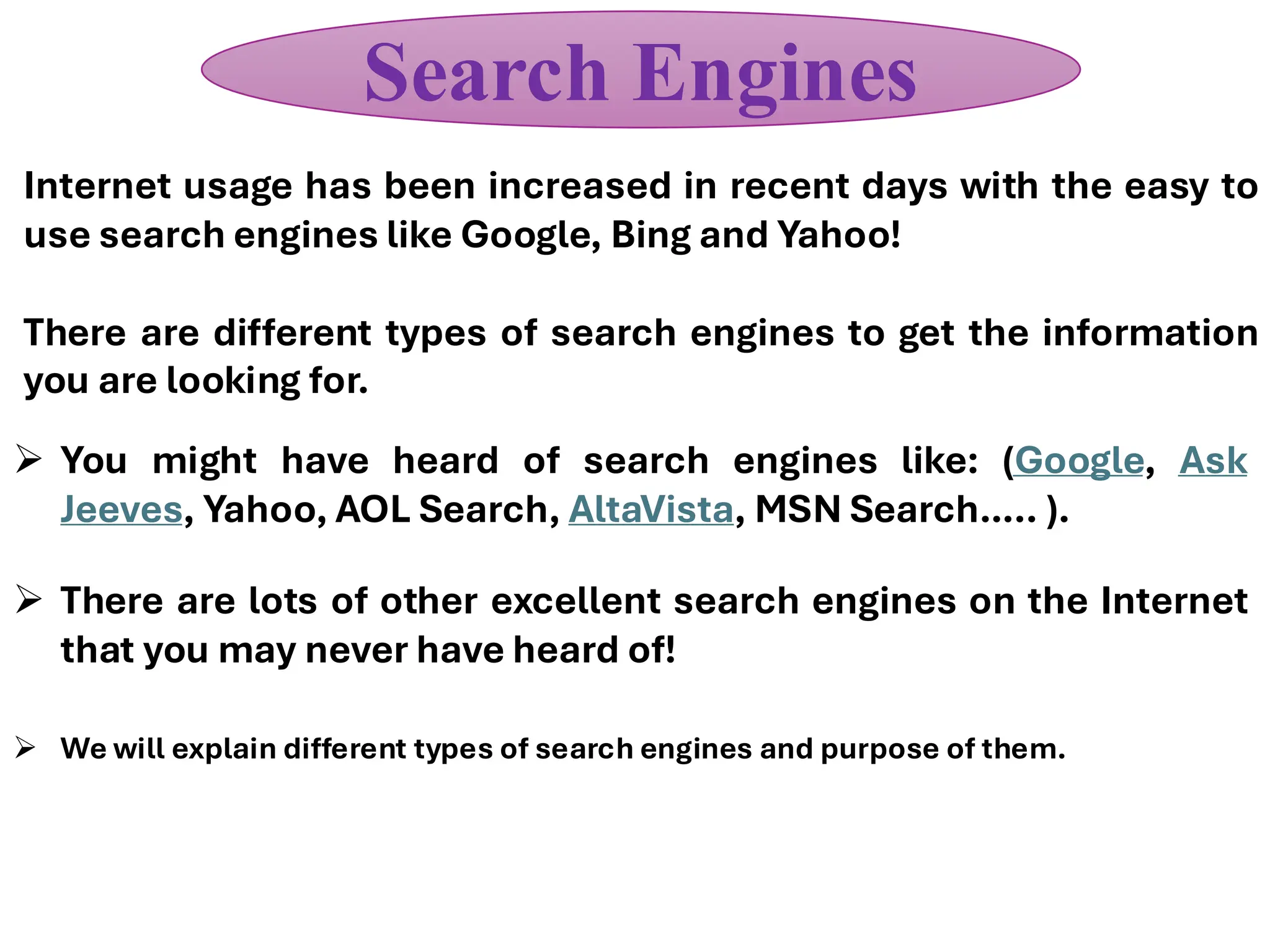 Internet usage has been increased in recent days with the easy to
use search engines like Google, Bing and Yahoo!
There are different types of search engines to get the information
you are looking for.
Search Engines
➢ You might have heard of search engines like: (Google, Ask
Jeeves, Yahoo, AOL Search, AltaVista, MSN Search….. ).
➢ There are lots of other excellent search engines on the Internet
that you may never have heard of!
➢ We will explain different types of search engines and purpose of them.
 