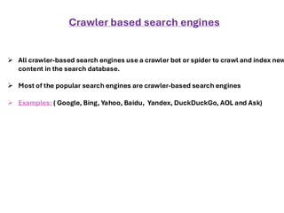 ➢ All crawler-based search engines use a crawler bot or spider to crawl and index new
content in the search database.
➢ Most of the popular search engines are crawler-based search engines
➢ Examples: ( Google, Bing, Yahoo, Baidu, Yandex, DuckDuckGo, AOL and Ask)
Crawler based search engines
 