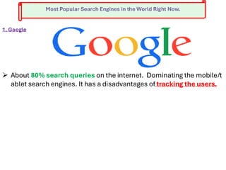 Most Popular Search Engines in the World Right Now.
1. Google
➢ About 80% search queries on the internet. Dominating the mobile/t
ablet search engines. It has a disadvantages of tracking the users.
 