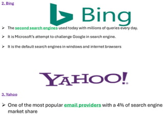 3. Yahoo
➢ One of the most popular email providers with a 4% of search engine
market share
2. Bing
➢ The second search engines used today with millions of queries every day.
➢ It is Microsoft’s attempt to challenge Google in search engine.
➢ It is the default search engines in windows and internet browsers
 