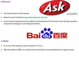 4.Ask.com
➢ Formerly known as Ask Jeeves
➢ Search result is based on question/answer format.
➢ It also has the general search engine functionality but the results returned lack quality c
ompared to Google or even Bing and Yahoo.
5. Baidu
➢ It is one of the popular search engine in China.
➢ Was founded in 2000. Its market share has been increasing daily by a huge amount.
 