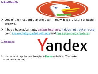 6. DuckDuckGo
➢ One of the most popular and user-friendly. It is the future of search
engines.
➢ It has a huge advantage, a clean interface, it does not track any user
, and it is not fully loaded with ads and has several nice features.
7. Yandex.ru
➢ It is the most popular search engine in Russia with about 65% market
share in that country.
 