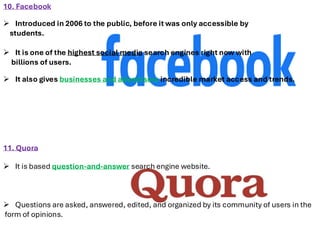 10. Facebook
➢ Introduced in 2006 to the public, before it was only accessible by
students.
➢ It is one of the highest social media search engines right now with
billions of users.
➢ It also gives businesses and advertisers incredible market access and trends.
11. Quora
➢ It is based question-and-answer search engine website.
➢ Questions are asked, answered, edited, and organized by its community of users in the
form of opinions.
 