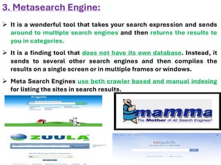 3. Metasearch Engine:
➢ It is a wonderful tool that takes your search expression and sends
around to multiple search engines and then returns the results to
you in categories.
➢ It is a finding tool that does not have its own database. Instead, it
sends to several other search engines and then compiles the
results on a single screen or in multiple frames or windows.
➢ Meta Search Engines use both crawler based and manual indexing
for listing the sites in search results.
 
