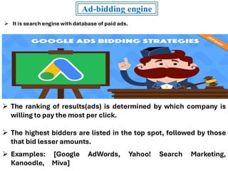 Ad-bidding engine
➢ It is search engine with database of paid ads.
➢ The ranking of results(ads) is determined by which company is
willing to pay the most per click.
➢ The highest bidders are listed in the top spot, followed by those
that bid lesser amounts.
➢ Examples: [Google AdWords, Yahoo! Search Marketing,
Kanoodle, Miva]
 