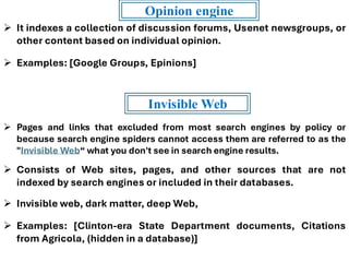 ➢ It indexes a collection of discussion forums, Usenet newsgroups, or
other content based on individual opinion.
➢ Examples: [Google Groups, Epinions]
Opinion engine
➢ Pages and links that excluded from most search engines by policy or
because search engine spiders cannot access them are referred to as the
"Invisible Web“ what you don't see in search engine results.
➢ Consists of Web sites, pages, and other sources that are not
indexed by search engines or included in their databases.
➢ Invisible web, dark matter, deep Web,
➢ Examples: [Clinton-era State Department documents, Citations
from Agricola, (hidden in a database)]
Invisible Web
 