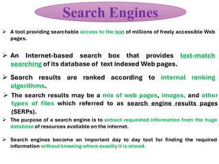 ➢ An Internet-based search box that provides text-match
searching of its database of text indexed Web pages.
➢ The search results may be a mix of web pages, images, and other
types of files which referred to as search engine results pages
(SERPs).
➢ Search results are ranked according to internal ranking
algorithms.
➢ A tool providing searchable access to the text of millions of freely accessible Web
pages.
Search Engines
➢ The purpose of a search engine is to extract requested information from the huge
database of resources available on the internet.
➢ Search engines become an important day to day tool for finding the required
information without knowing where exactly it is stored.
 