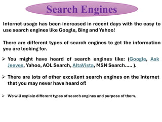 Internet usage has been increased in recent days with the easy to
use search engines like Google, Bing and Yahoo!
There are different types of search engines to get the information
you are looking for.
Search Engines
➢ You might have heard of search engines like: (Google, Ask
Jeeves, Yahoo, AOL Search, AltaVista, MSN Search….. ).
➢ There are lots of other excellent search engines on the Internet
that you may never have heard of!
➢ We will explain different types of search engines and purpose of them.
 
