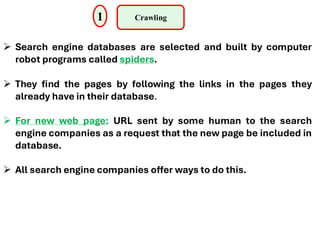 1 Crawling
➢ Search engine databases are selected and built by computer
robot programs called spiders.
➢ They find the pages by following the links in the pages they
already have in their database.
➢ For new web page: URL sent by some human to the search
engine companies as a request that the new page be included in
database.
➢ All search engine companies offer ways to do this.
 