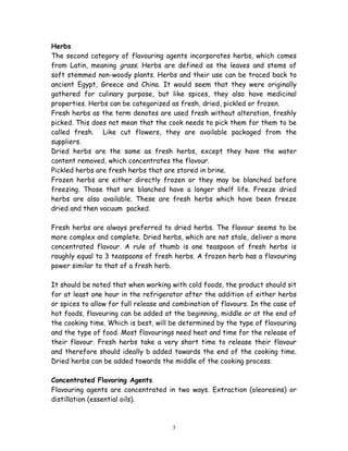 Herbs
The second category of flavouring agents incorporates herbs, which comes
from Latin, meaning grass. Herbs are defined as the leaves and stems of
soft stemmed non-woody plants. Herbs and their use can be traced back to
ancient Egypt, Greece and China. It would seem that they were originally
gathered for culinary purpose, but like spices, they also have medicinal
properties. Herbs can be categorized as fresh, dried, pickled or frozen.
Fresh herbs as the term denotes are used fresh without alteration, freshly
picked. This does not mean that the cook needs to pick them for them to be
called fresh. Like cut flowers, they are available packaged from the
suppliers.
Dried herbs are the same as fresh herbs, except they have the water
content removed, which concentrates the flavour.
Pickled herbs are fresh herbs that are stored in brine.
Frozen herbs are either directly frozen or they may be blanched before
freezing. Those that are blanched have a longer shelf life. Freeze dried
herbs are also available. These are fresh herbs which have been freeze
dried and then vacuum packed.
Fresh herbs are always preferred to dried herbs. The flavour seems to be
more complex and complete. Dried herbs, which are not stale, deliver a more
concentrated flavour. A rule of thumb is one teaspoon of fresh herbs is
roughly equal to 3 teaspoons of fresh herbs. A frozen herb has a flavouring
power similar to that of a fresh herb.
It should be noted that when working with cold foods, the product should sit
for at least one hour in the refrigerator after the addition of either herbs
or spices to allow for full release and combination of flavours. In the case of
hot foods, flavouring can be added at the beginning, middle or at the end of
the cooking time. Which is best, will be determined by the type of flavouring
and the type of food. Most flavourings need heat and time for the release of
their flavour. Fresh herbs take a very short time to release their flavour
and therefore should ideally b added towards the end of the cooking time.
Dried herbs can be added towards the middle of the cooking process.
Concentrated Flavoring Agents
Flavouring agents are concentrated in two ways. Extraction (oleoresins) or
distillation (essential oils).
3
 