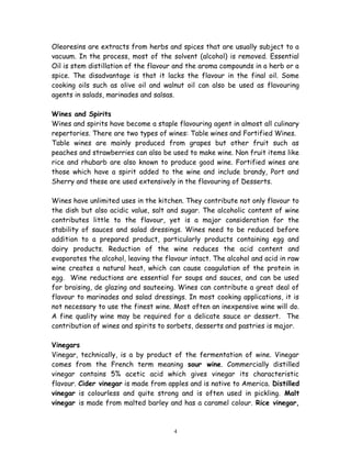 Oleoresins are extracts from herbs and spices that are usually subject to a
vacuum. In the process, most of the solvent (alcohol) is removed. Essential
Oil is stem distillation of the flavour and the aroma compounds in a herb or a
spice. The disadvantage is that it lacks the flavour in the final oil. Some
cooking oils such as olive oil and walnut oil can also be used as flavouring
agents in salads, marinades and salsas.
Wines and Spirits
Wines and spirits have become a staple flavouring agent in almost all culinary
repertories. There are two types of wines: Table wines and Fortified Wines.
Table wines are mainly produced from grapes but other fruit such as
peaches and strawberries can also be used to make wine. Non fruit items like
rice and rhubarb are also known to produce good wine. Fortified wines are
those which have a spirit added to the wine and include brandy, Port and
Sherry and these are used extensively in the flavouring of Desserts.
Wines have unlimited uses in the kitchen. They contribute not only flavour to
the dish but also acidic value, salt and sugar. The alcoholic content of wine
contributes little to the flavour, yet is a major consideration for the
stability of sauces and salad dressings. Wines need to be reduced before
addition to a prepared product, particularly products containing egg and
dairy products. Reduction of the wine reduces the acid content and
evaporates the alcohol, leaving the flavour intact. The alcohol and acid in raw
wine creates a natural heat, which can cause coagulation of the protein in
egg. Wine reductions are essential for soups and sauces, and can be used
for braising, de glazing and sauteeing. Wines can contribute a great deal of
flavour to marinades and salad dressings. In most cooking applications, it is
not necessary to use the finest wine. Most often an inexpensive wine will do.
A fine quality wine may be required for a delicate sauce or dessert. The
contribution of wines and spirits to sorbets, desserts and pastries is major.
Vinegars
Vinegar, technically, is a by product of the fermentation of wine. Vinegar
comes from the French term meaning sour wine. Commercially distilled
vinegar contains 5% acetic acid which gives vinegar its characteristic
flavour. Cider vinegar is made from apples and is native to America. Distilled
vinegar is colourless and quite strong and is often used in pickling. Malt
vinegar is made from malted barley and has a caramel colour. Rice vinegar,
4
 