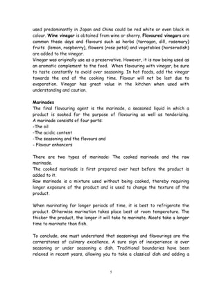 used predominantly in Japan and China could be red white or even black in
colour. Wine vinegar is obtained from wine or sherry. Flavoured vinegars are
common these days and flavours such as herbs (tarragon, dill, rosemary)
fruits (lemon, raspberry), flowers (rose petal) and vegetables (horseradish)
are added to the vinegar.
Vinegar was originally use as a preservative. However, it is now being used as
an aromatic complement to the food. When flavouring with vinegar, be sure
to taste constantly to avoid over seasoning. In hot foods, add the vinegar
towards the end of the cooking time. Flavour will not be lost due to
evaporation. Vinegar has great value in the kitchen when used with
understanding and caution.
Marinades
The final flavouring agent is the marinade, a seasoned liquid in which a
product is soaked for the purpose of flavouring as well as tenderizing.
A marinade consists of four parts:
-The oil
-The acidic content
-The seasoning and the flavours and
- Flavour enhancers
There are two types of marinade: The cooked marinade and the raw
marinade.
The cooked marinade is first prepared over heat before the product is
added to it.
Raw marinade is a mixture used without being cooked, thereby requiring
longer exposure of the product and is used to change the texture of the
product.
When marinating for longer periods of time, it is best to refrigerate the
product. Otherwise marination takes place best at room temperature. The
thicker the product, the longer it will take to marinate. Meats take a longer
time to marinate than fish.
To conclude, one must understand that seasonings and flavourings are the
cornerstones of culinary excellence. A sure sign of inexperience is over
seasoning or under seasoning a dish. Traditional boundaries have been
relaxed in recent years, allowing you to take a classical dish and adding a
5
 