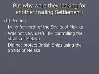 (b) Penang Lying far north of the Straits of Melaka Was not very useful for controlling the straits of Melaka Did not protect British Ships using the Straits of Melaka. But why were they looking for another trading Settlement: 