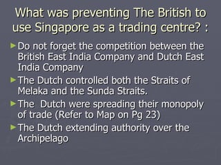 What was preventing The British to use Singapore as a trading centre? : Do not forget the competition between the British East India Company and Dutch East India Company The Dutch controlled both the Straits of Melaka and the Sunda Straits. The  Dutch were spreading their monopoly of trade (Refer to Map on Pg 23)  The Dutch extending authority over the Archipelago  