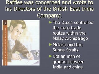 Raffles was concerned and wrote to his Directors of the British East India Company: The Dutch controlled the main trade routes within the Malay Archipelago  Melaka and the Sunda Straits  Not an inch of ground between India and china  