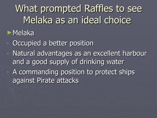 What prompted Raffles to see Melaka as an ideal choice  Melaka Occupied a better position  Natural advantages as an excellent harbour and a good supply of drinking water  A commanding position to protect ships against Pirate attacks 