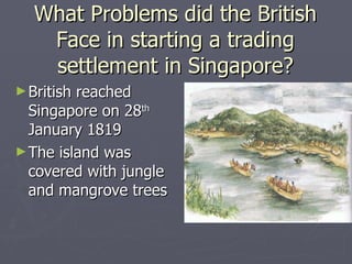 What Problems did the British Face in starting a trading settlement in Singapore? British reached Singapore on 28 th  January 1819 The island was covered with jungle and mangrove trees 
